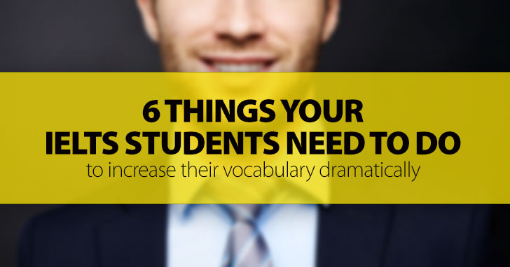 Here Are 6 Things Your IELTS Students Need To Do To Increase Their Vocabulary Dramatically