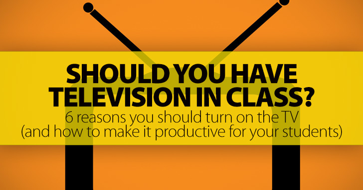 Should You Have Television in Class?: 6 Reasons You Should Turn on the TV (and How To Make It Productive for Your Students)